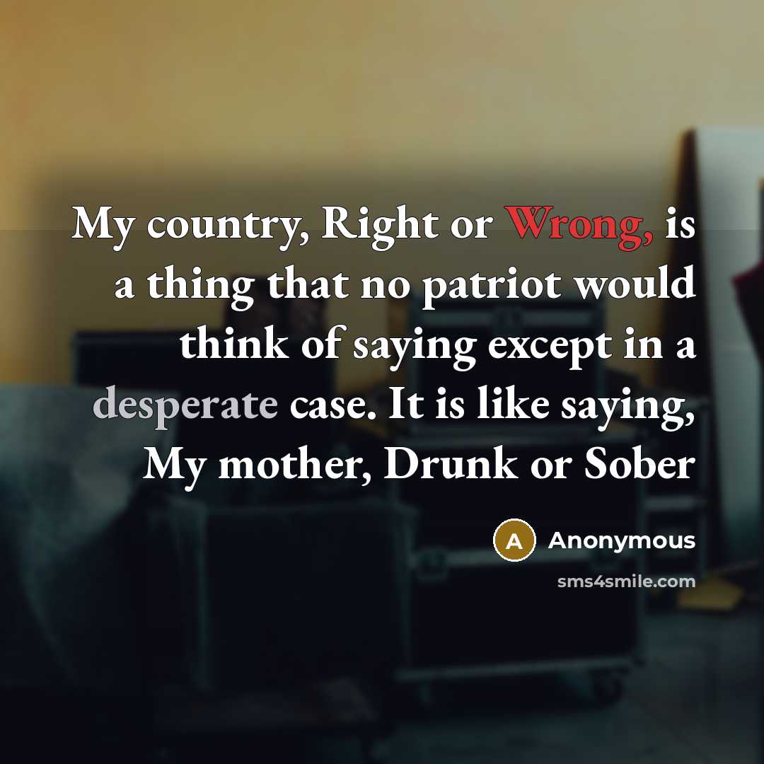 “My country, Right or Wrong, is a thing that no patriot would think of saying except in a desperate case. It is like saying, My mother, Drunk or Sober” quote by Anonymous