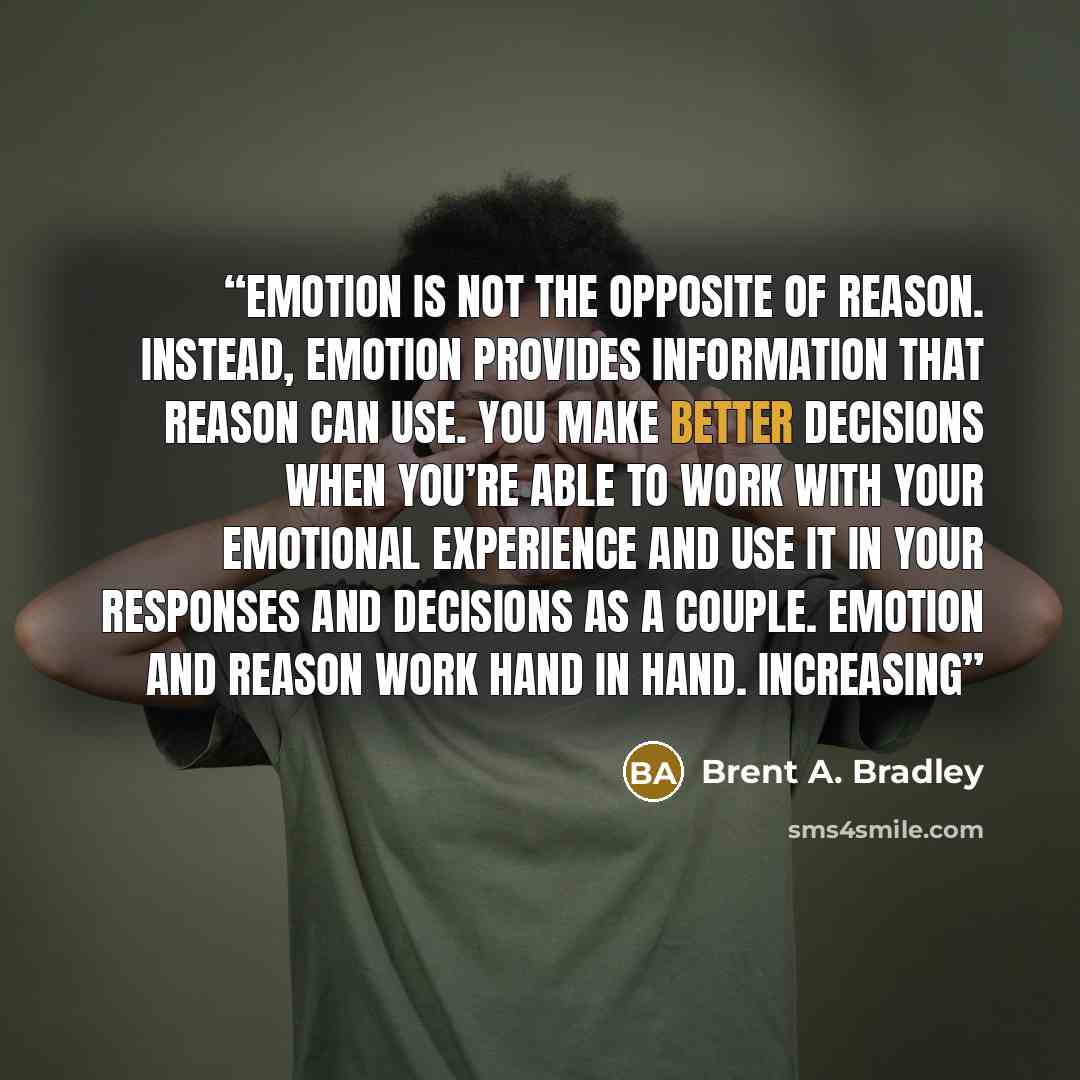 “Emotion is not the opposite of reason. Instead, emotion provides information that reason can use. You make better decisions when you’re able to work with your emotional experience and use it in your responses and decisions as a couple. Emotion and reason work hand in hand. Increasing” quote by Brent A. Bradley
