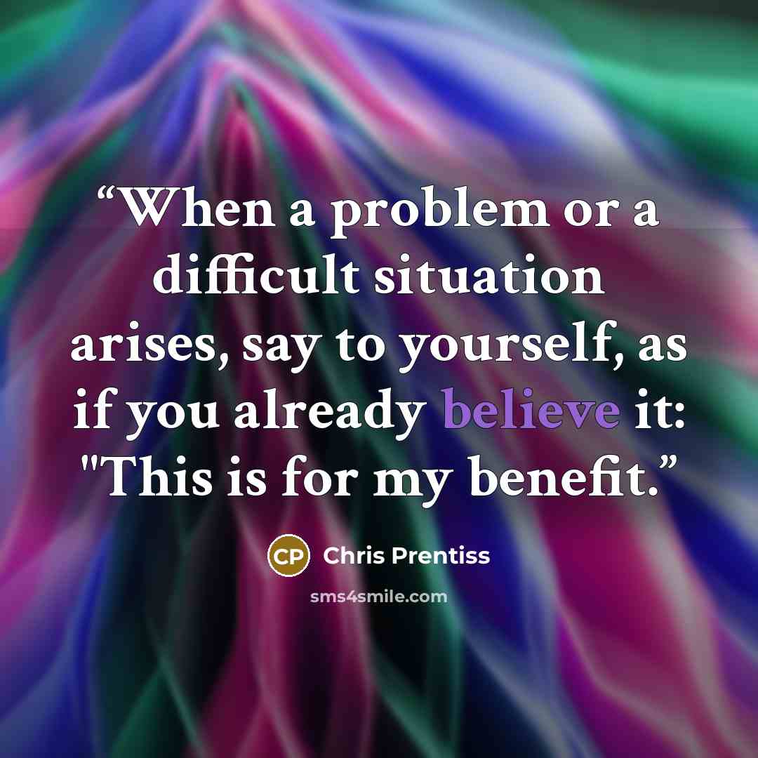 “When a problem or a difficult situation arises, say to yourself, as if you already believe it: "This is for my benefit.” quote by Chris Prentiss