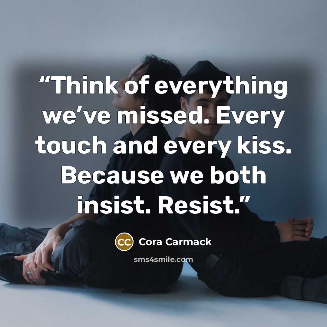 “Think of everything we’ve missed. Every touch and every kiss. Because we both insist. Resist.” quote by Cora Carmack
