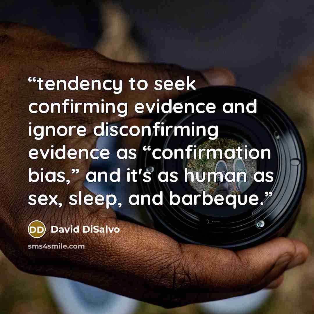 “tendency to seek confirming evidence and ignore disconfirming evidence as “confirmation bias,” and it's as human as sex, sleep, and barbeque.” quote by David DiSalvo