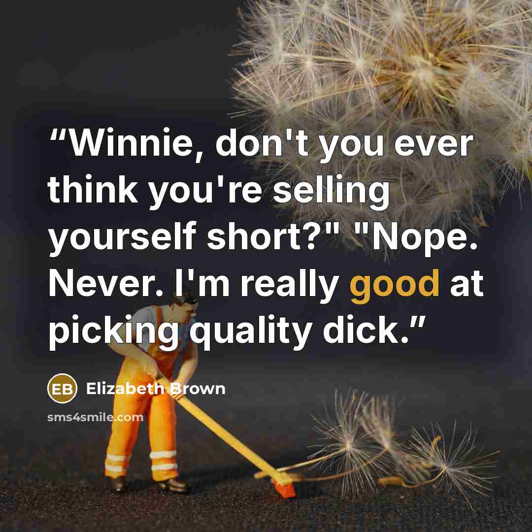 “Winnie, don't you ever think you're selling yourself short?" "Nope. Never. I'm really good at picking quality dick.” quote by Elizabeth Brown