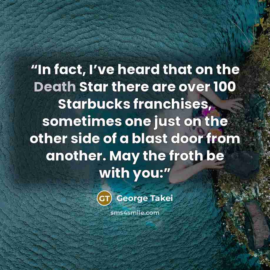 “In fact, I’ve heard that on the Death Star there are over 100 Starbucks franchises, sometimes one just on the other side of a blast door from another. May the froth be with you:” quote by George Takei