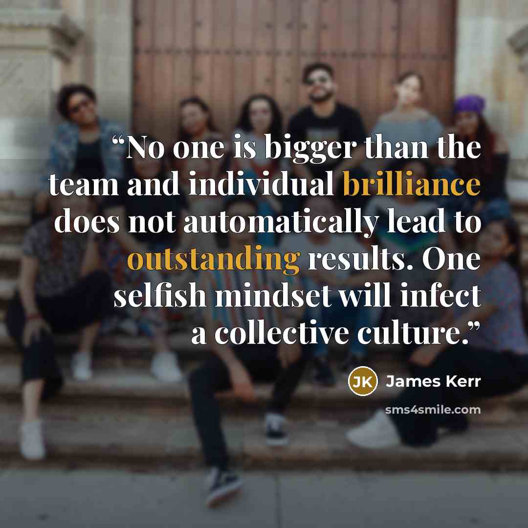 “No one is bigger than the team and individual brilliance does not automatically lead to outstanding results. One selfish mindset will infect a collective culture.” quote by James Kerr