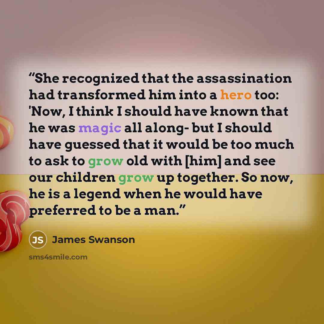 “She recognized that the assassination had transformed him into a hero too: 'Now, I think I should have known that he was magic all along- but I should have guessed that it would be too much to ask to grow old with [him] and see our children grow up together. So now, he is a legend when he would…” quote by James Swanson