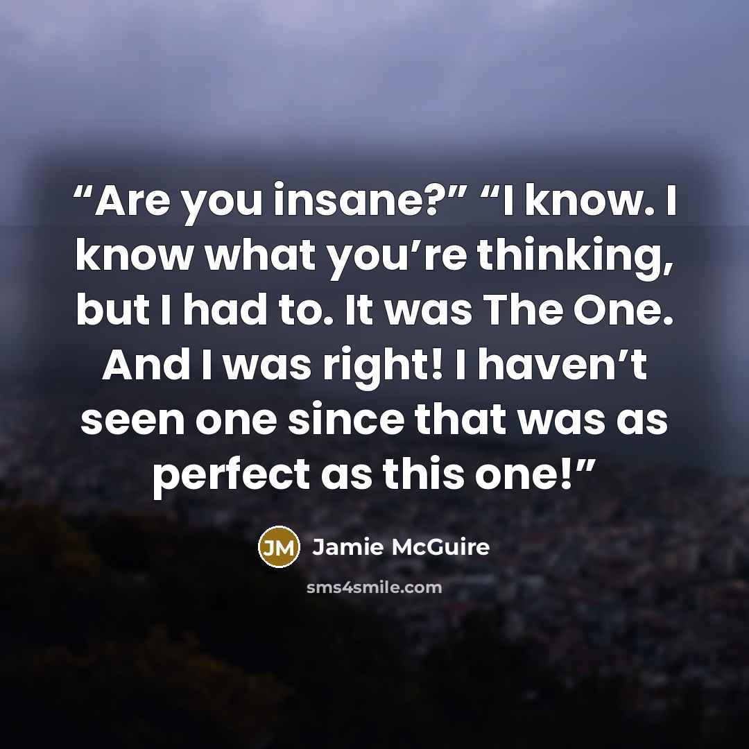 “Are you insane?” “I know. I know what you’re thinking, but I had to. It was The One. And I was right! I haven’t seen one since that was as perfect as this one!” quote by Jamie McGuire