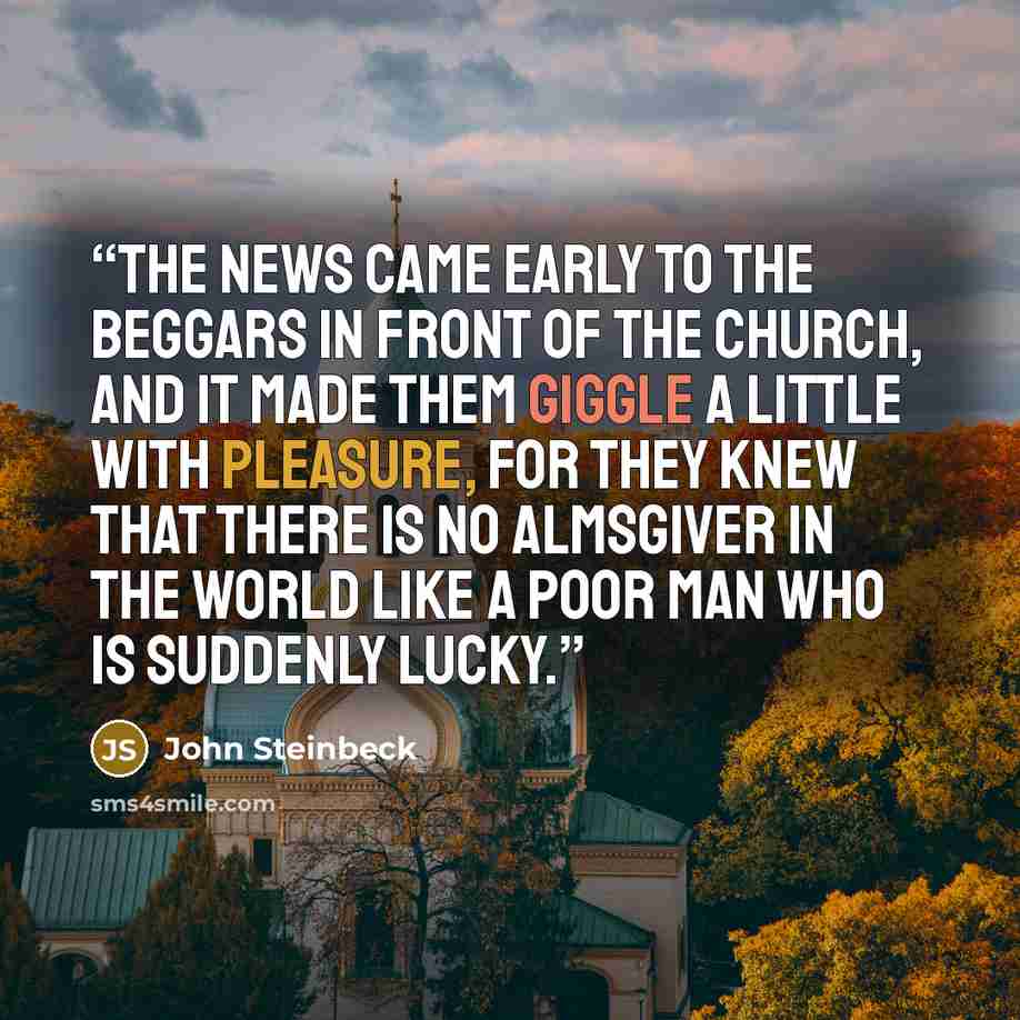 “The news came early to the beggars in front of the church, and it made them giggle a little with pleasure, for they knew that there is no Almsgiver in the world like a poor man who is suddenly lucky.” quote by John Steinbeck