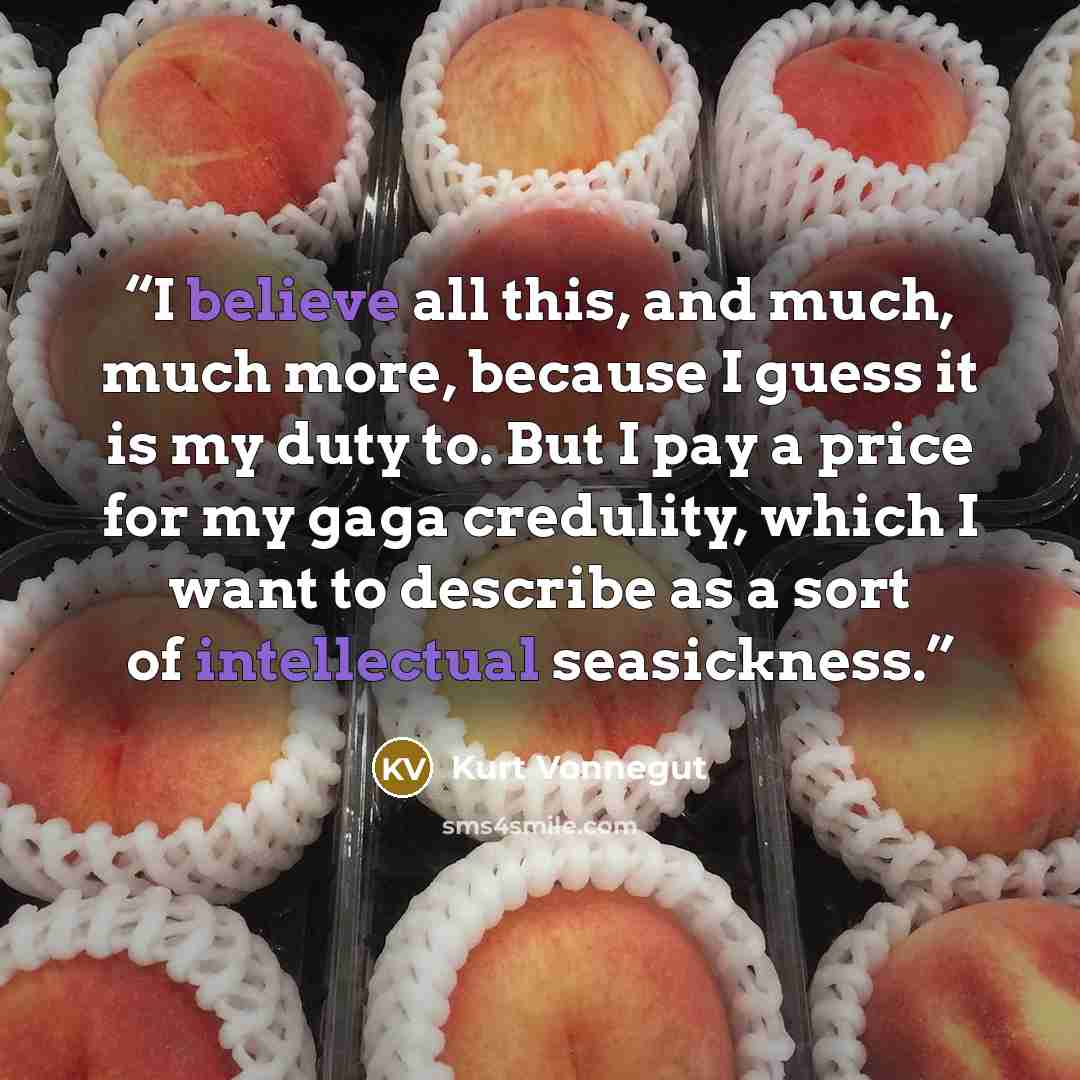 “I believe all this, and much, much more, because I guess it is my duty to. But I pay a price for my gaga credulity, which I want to describe as a sort of intellectual seasickness.” quote by Kurt Vonnegut
