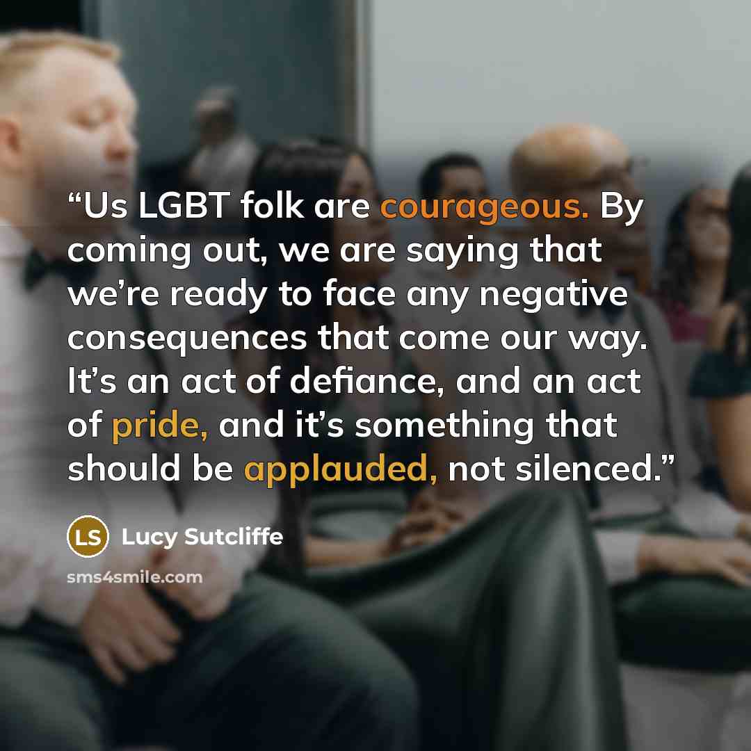 “Us LGBT folk are courageous. By coming out, we are saying that we’re ready to face any negative consequences that come our way. It’s an act of defiance, and an act of pride, and it’s something that should be applauded, not silenced.” quote by Lucy Sutcliffe