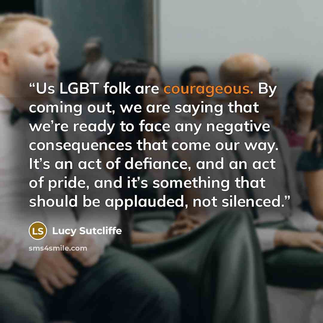 “Us LGBT folk are courageous. By coming out, we are saying that we’re ready to face any negative consequences that come our way. It’s an act of defiance, and an act of pride, and it’s something that should be applauded, not silenced.” quote by Lucy Sutcliffe