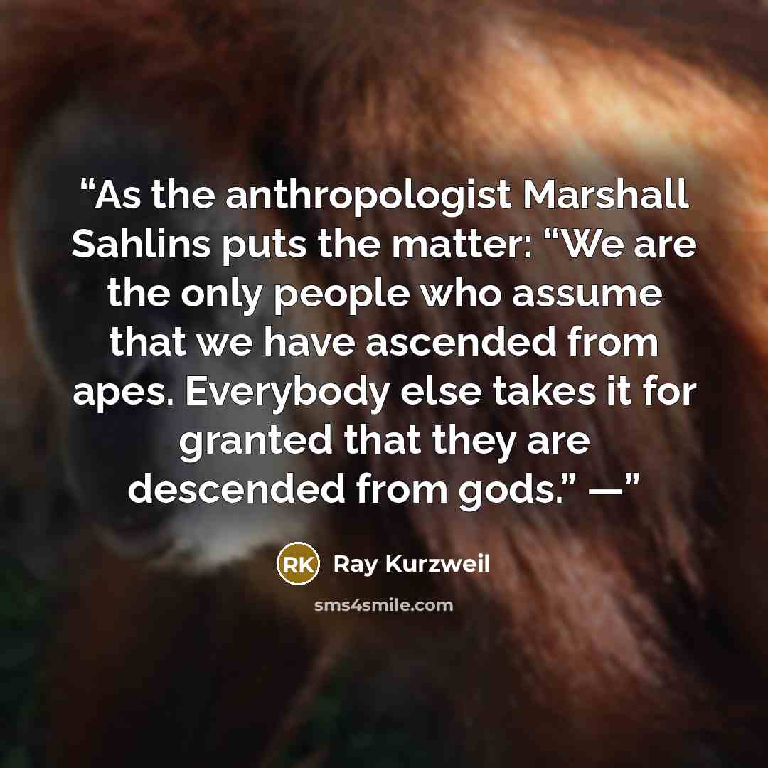 “As the anthropologist Marshall Sahlins puts the matter: “We are the only people who assume that we have ascended from apes. Everybody else takes it for granted that they are descended from gods.” —” quote by Ray Kurzweil