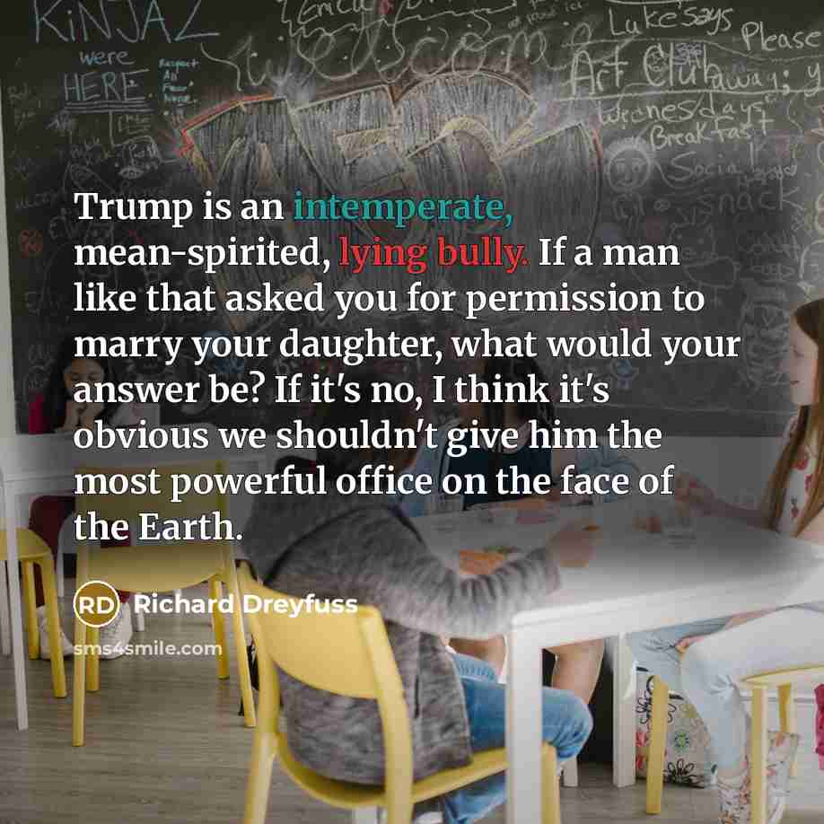 “Trump is an intemperate, mean-spirited, lying bully. If a man like that asked you for permission to marry your daughter, what would your answer be? If it's no, I think it's obvious we shouldn't give him the most powerful office on the face of the Earth.” quote by Richard Dreyfuss