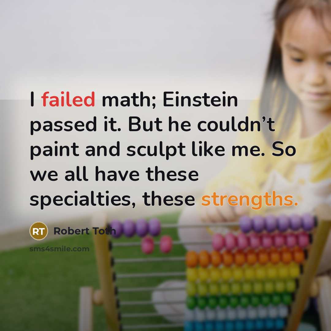 “I failed math; Einstein passed it. But he couldn’t paint and sculpt like me. So we all have these specialties, these strengths.” quote by Robert Toth