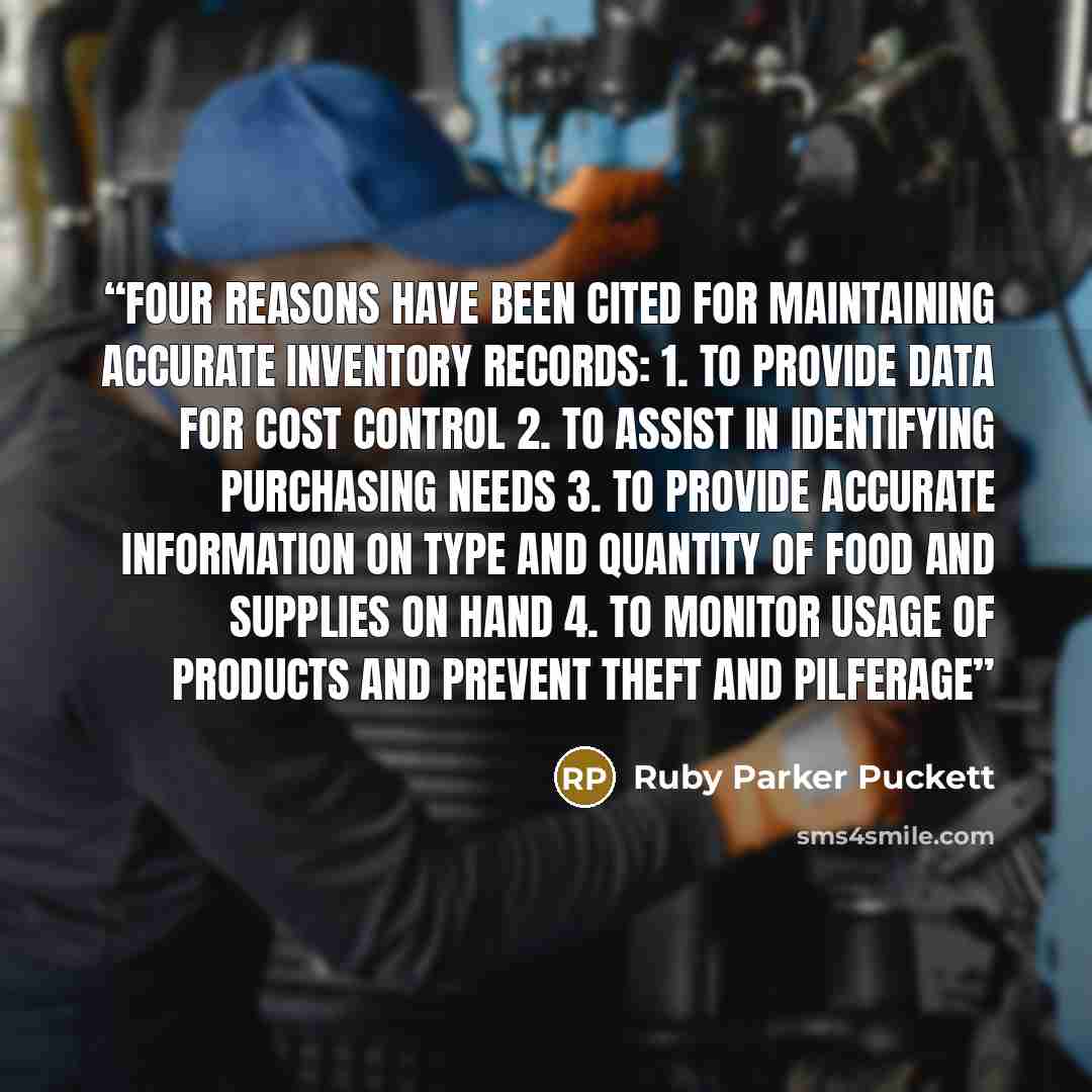 “Four reasons have been cited for maintaining accurate inventory records: 1. To provide data for cost control 2. To assist in identifying purchasing needs 3. To provide accurate information on type and quantity of food and supplies on hand 4. To monitor usage of products and prevent theft and…” quote by Ruby Parker Puckett