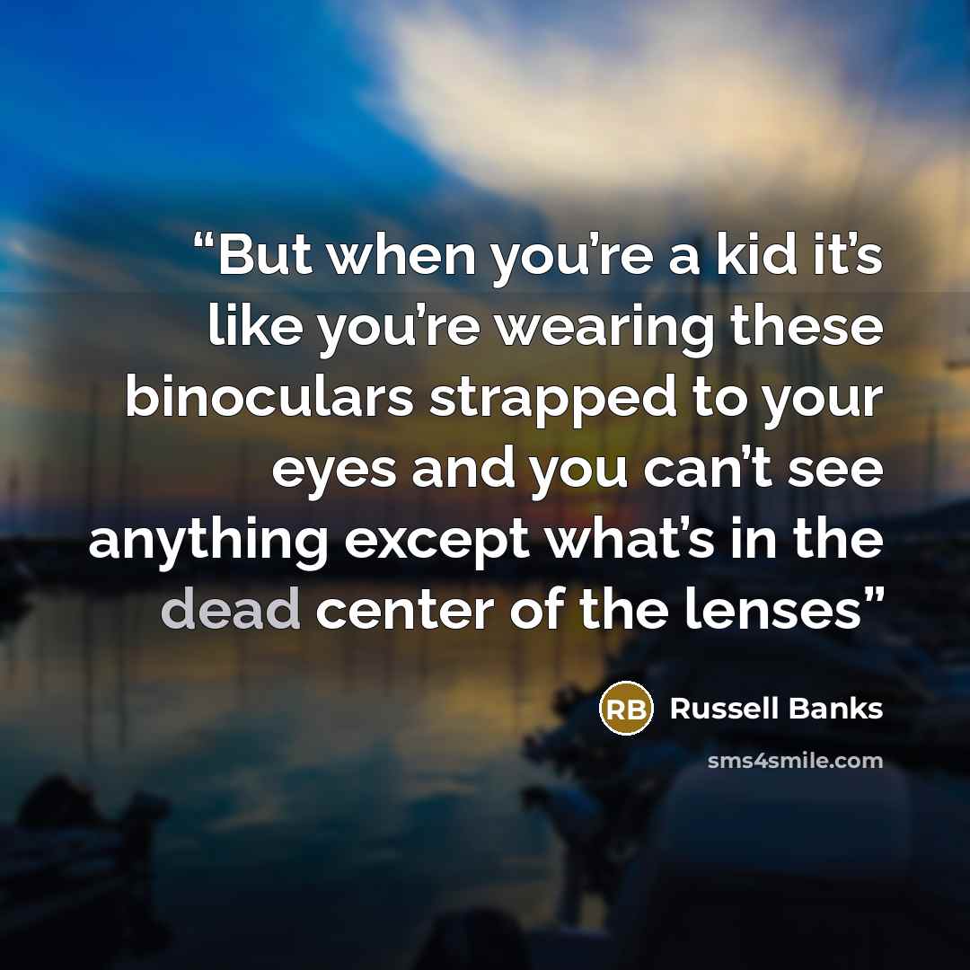 “But when you’re a kid it’s like you’re wearing these binoculars strapped to your eyes and you can’t see anything except what’s in the dead center of the lenses” quote by Russell Banks