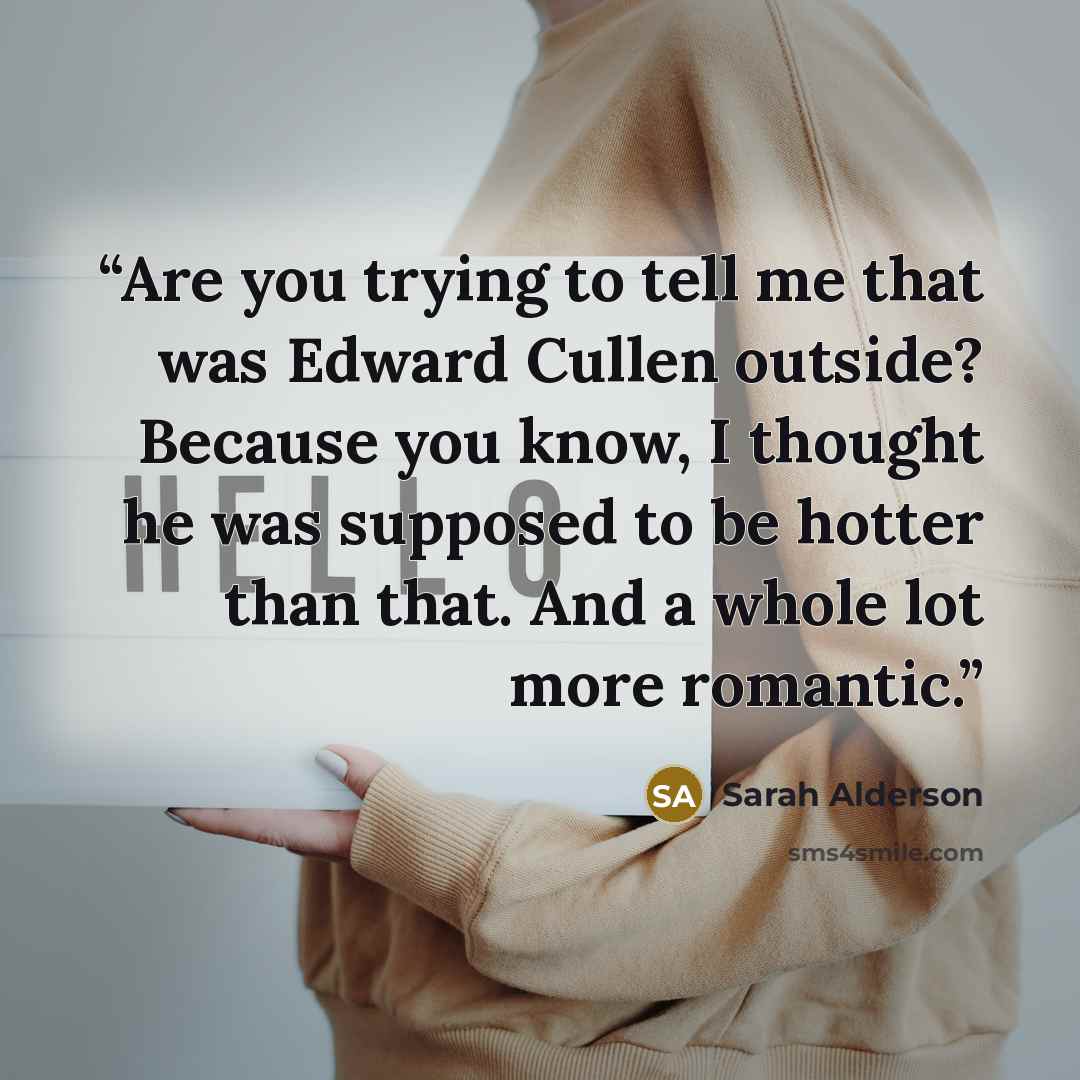 “Are you trying to tell me that was Edward Cullen outside? Because you know, I thought he was supposed to be hotter than that. And a whole lot more romantic.” quote by Sarah Alderson