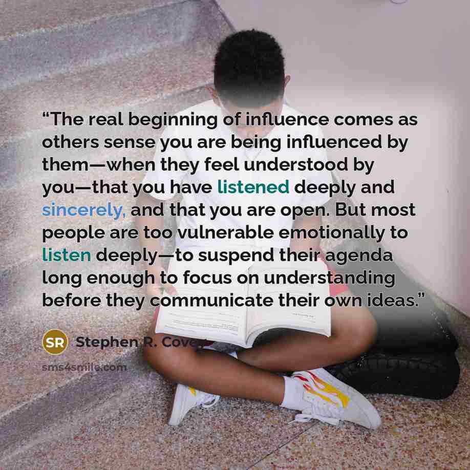 “The real beginning of influence comes as others sense you are being influenced by them—when they feel understood by you—that you have listened deeply and sincerely, and that you are open. But most people are too vulnerable emotionally to listen deeply—to suspend their agenda long enough to focus…” quote by Stephen R. Covey