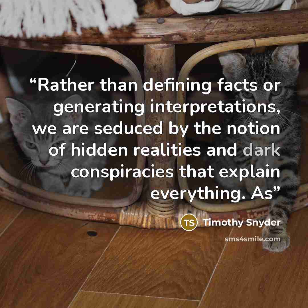 “Rather than defining facts or generating interpretations, we are seduced by the notion of hidden realities and dark conspiracies that explain everything. As” quote by Timothy Snyder