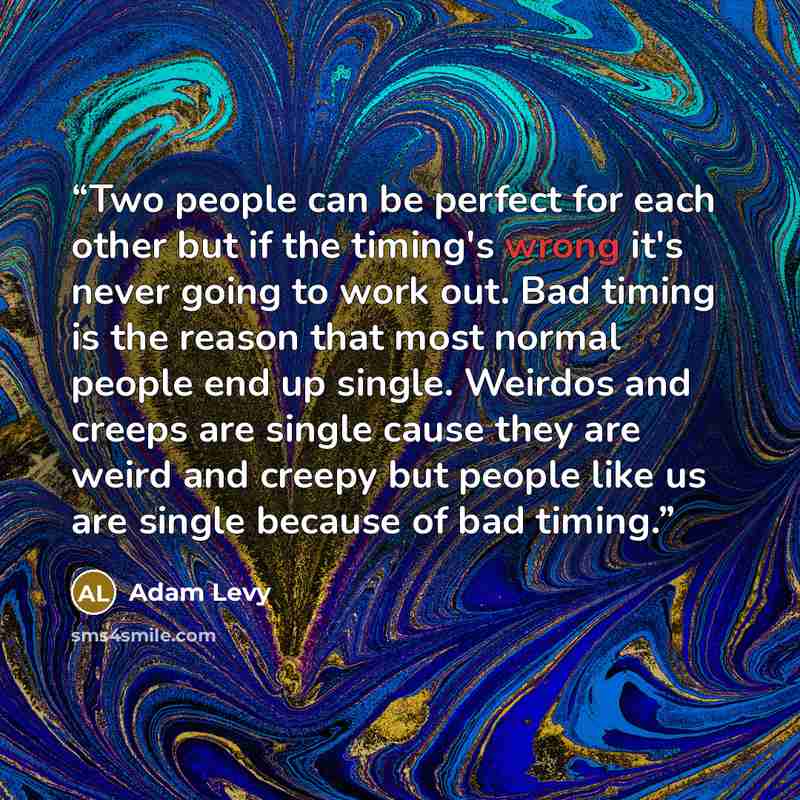 “Two people can be perfect for each other but if the timing's wrong it's never going to work out. Bad timing is the reason that most normal people end up single. Weirdos and creeps are single cause they are weird and creepy but people like us are single because of bad timing.” quote by Adam Levy