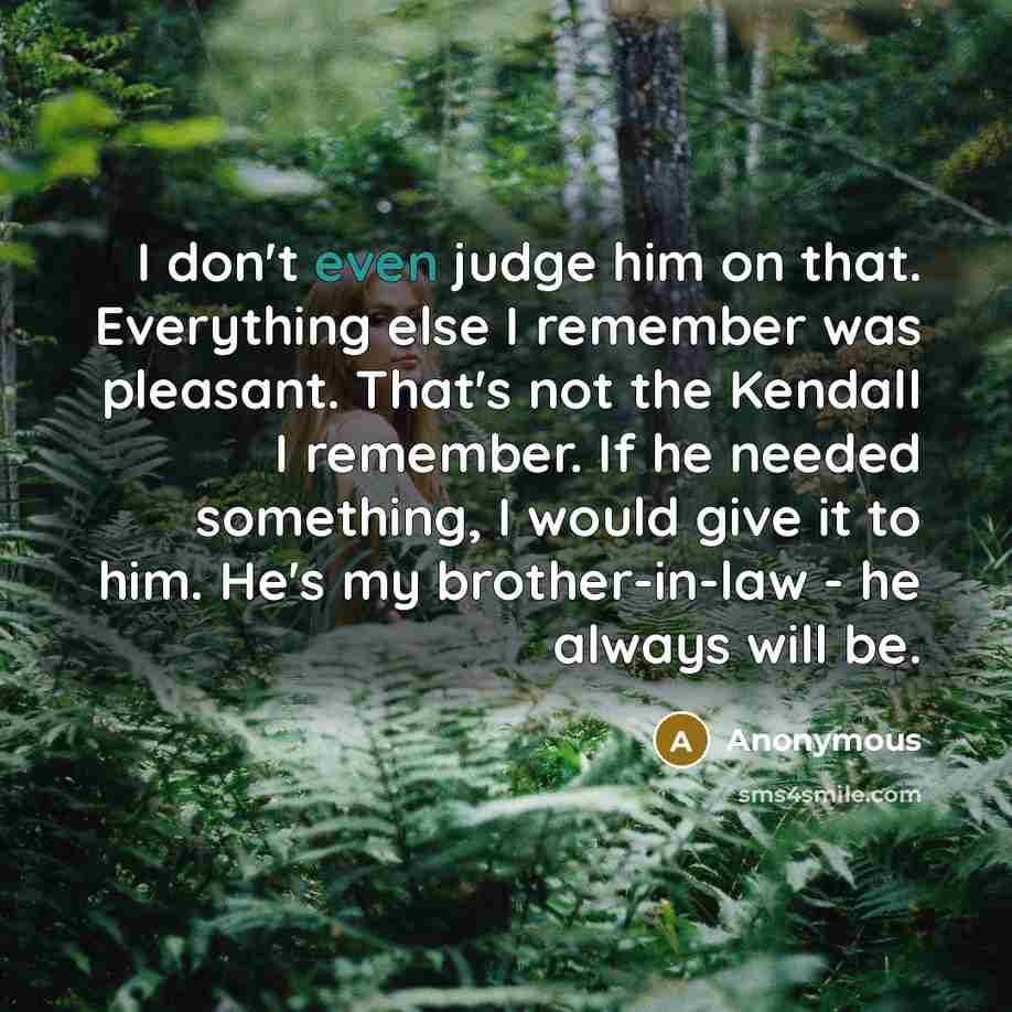 “I don't even judge him on that. Everything else I remember was pleasant. That's not the Kendall I remember. If he needed something, I would give it to him. He's my brother-in-law - he always will be.” quote by Anonymous