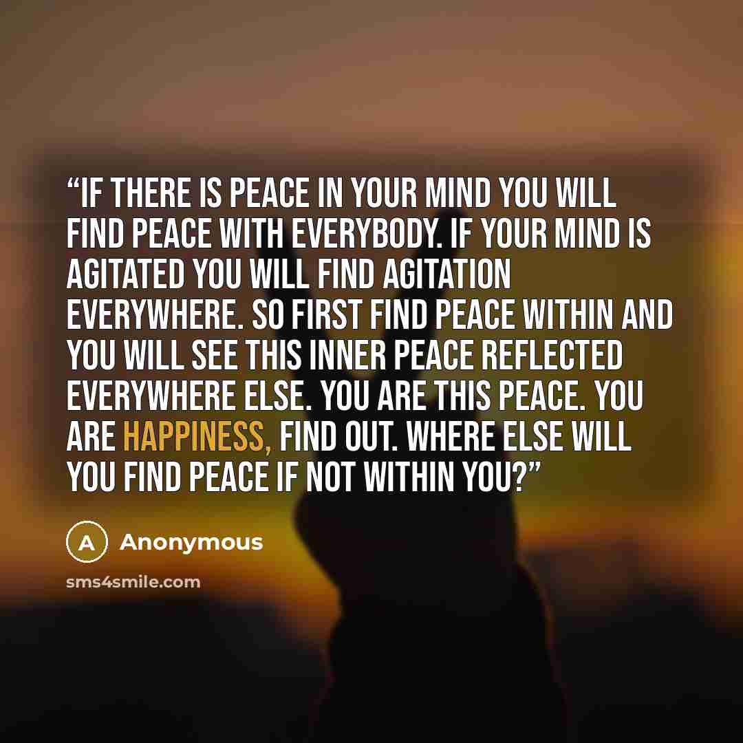 “If there is peace in your mind you will find peace with everybody. If your mind is agitated you will find agitation everywhere. So first find peace within and you will see this inner peace reflected everywhere else. You are this peace. You are happiness, find out. Where else will you find peace if…” quote by Anonymous
