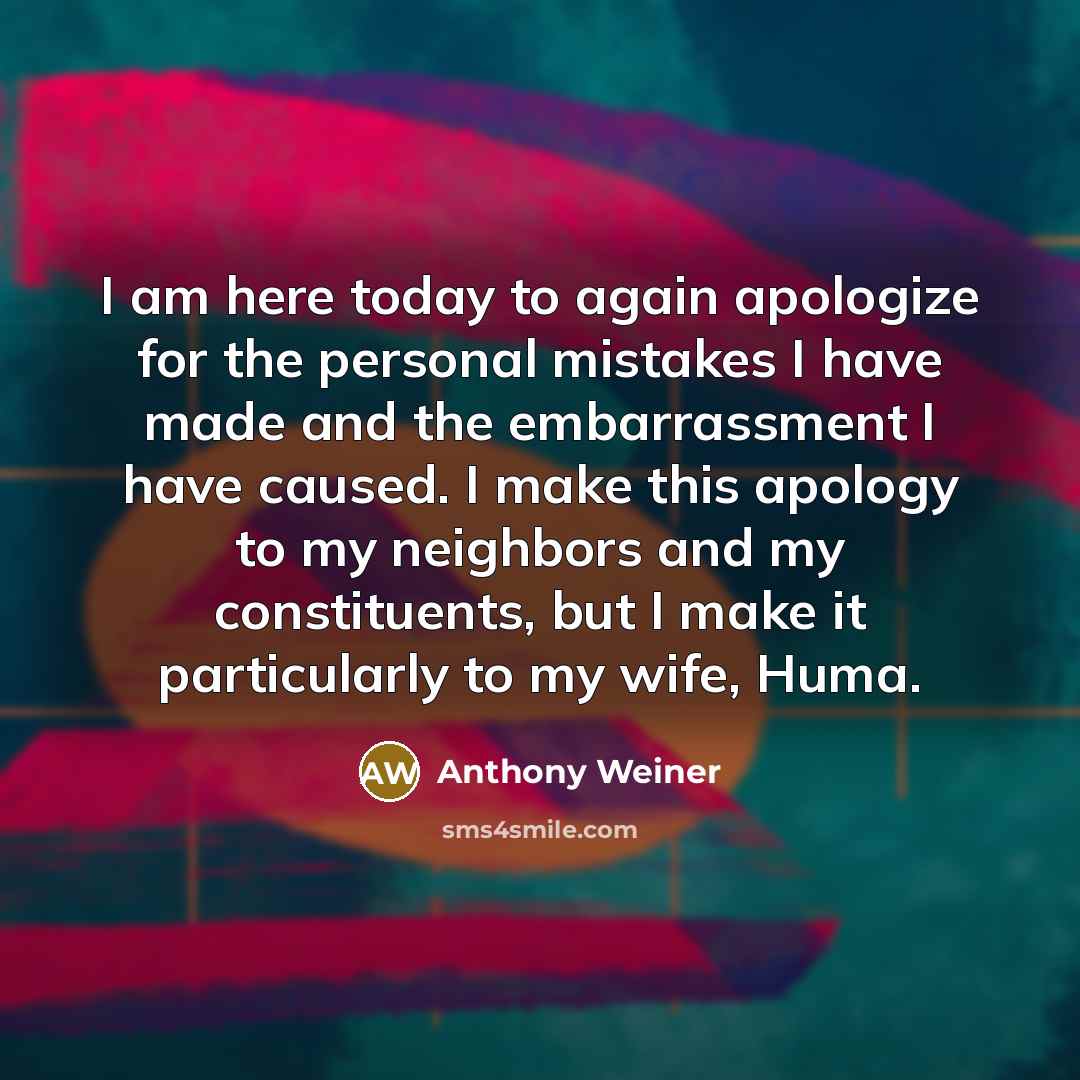 “I am here today to again apologize for the personal mistakes I have made and the embarrassment I have caused. I make this apology to my neighbors and my constituents, but I make it particularly to my wife, Huma.” quote by Anthony Weiner