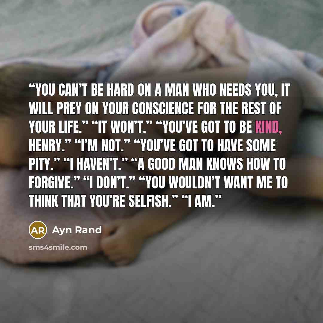 “You can’t be hard on a man who needs you, it will prey on your conscience for the rest of your life.” “It won’t.” “You’ve got to be kind, Henry.” “I’m not.” “You’ve got to have some pity.” “I haven’t.” “A good man knows how to forgive.” “I don’t.” “You wouldn’t want me to think that you’re…” quote by Ayn Rand