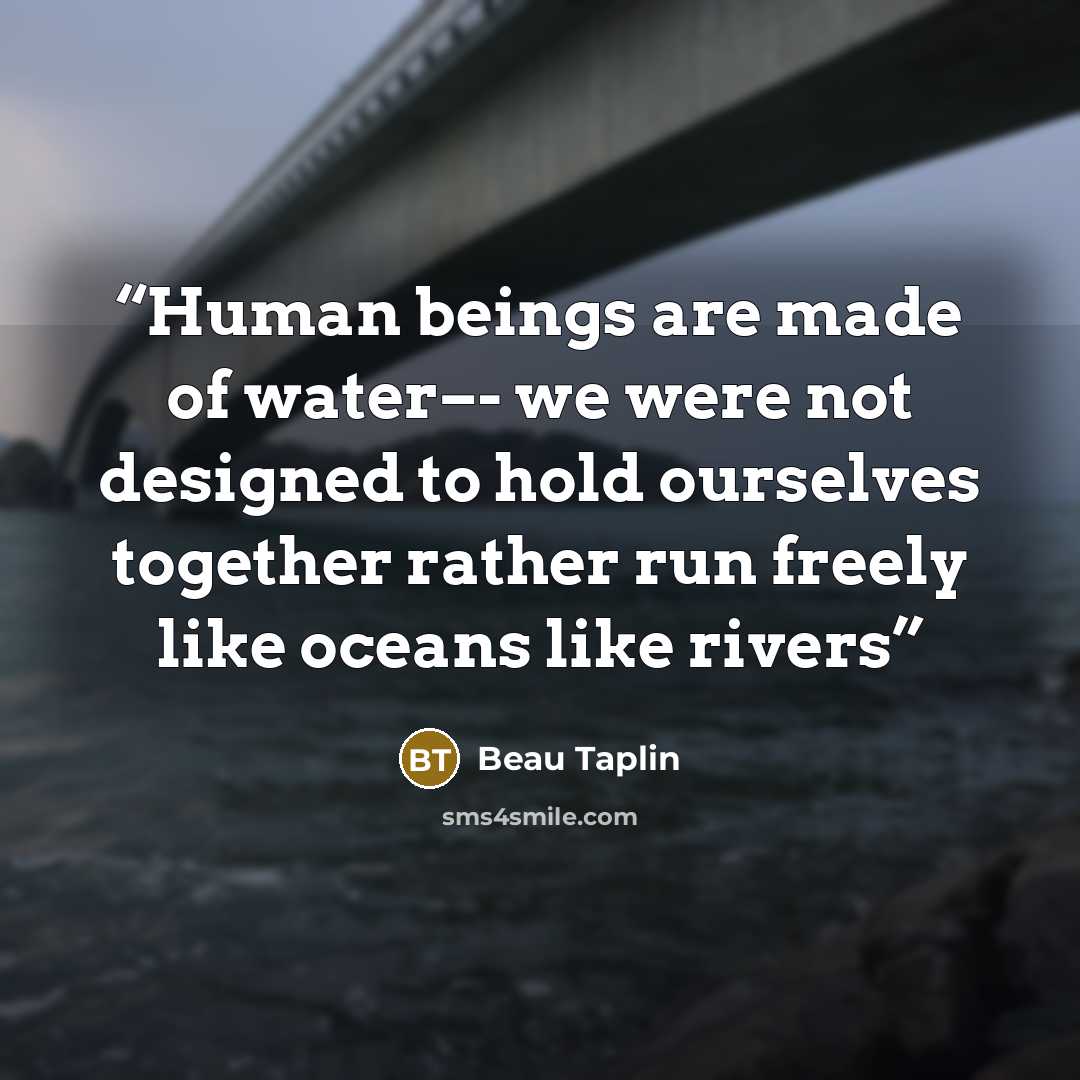 “Human beings are made of water–- we were not designed to hold ourselves together rather run freely like oceans like rivers” quote by Beau Taplin