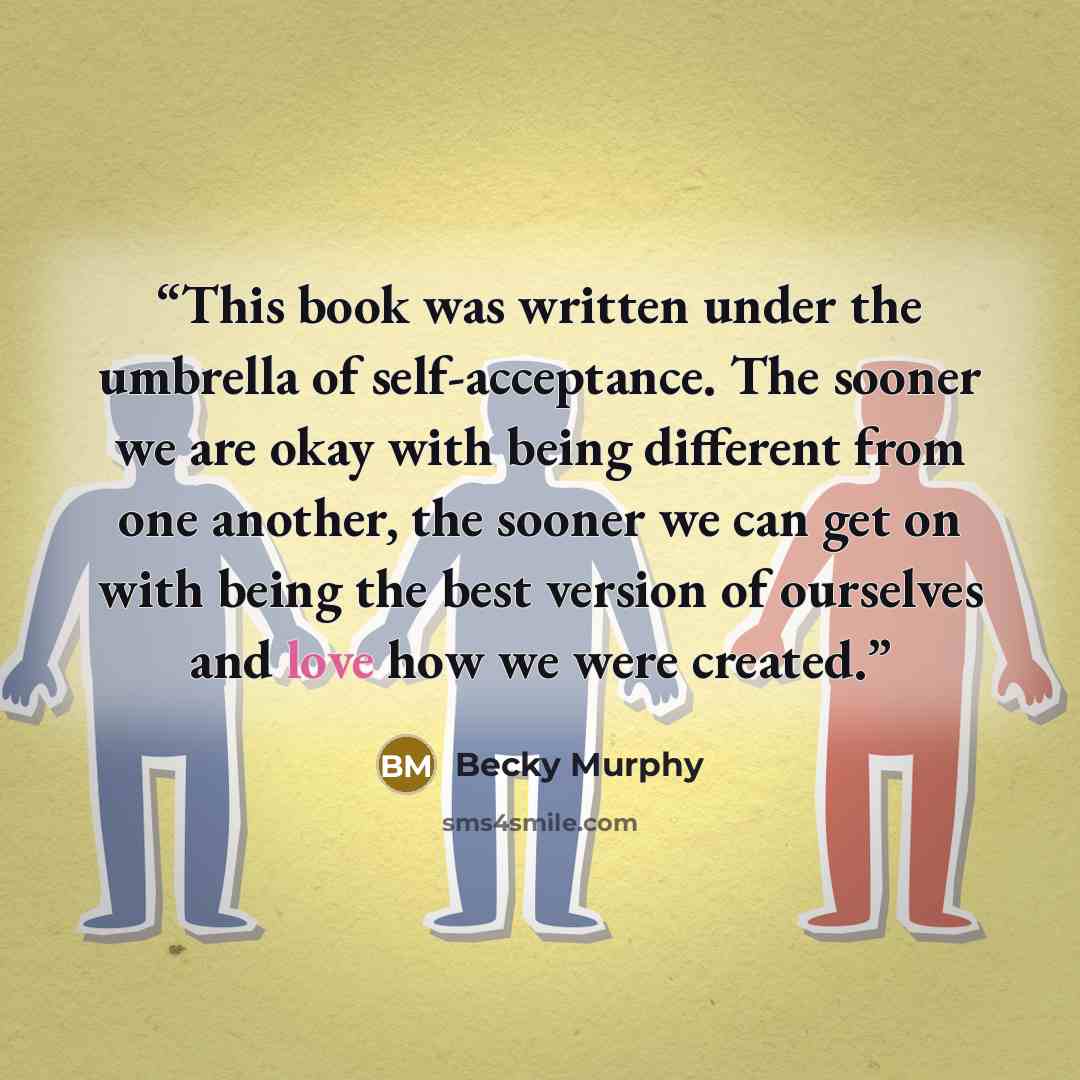 “This book was written under the umbrella of self-acceptance. The sooner we are okay with being different from one another, the sooner we can get on with being the best version of ourselves and love how we were created.” quote by Becky Murphy