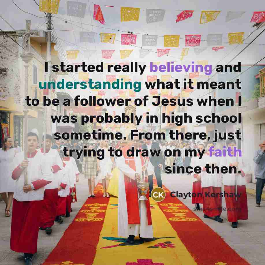 “I started really believing and understanding what it meant to be a follower of Jesus when I was probably in high school sometime. From there, just trying to draw on my faith since then.” quote by Clayton Kershaw