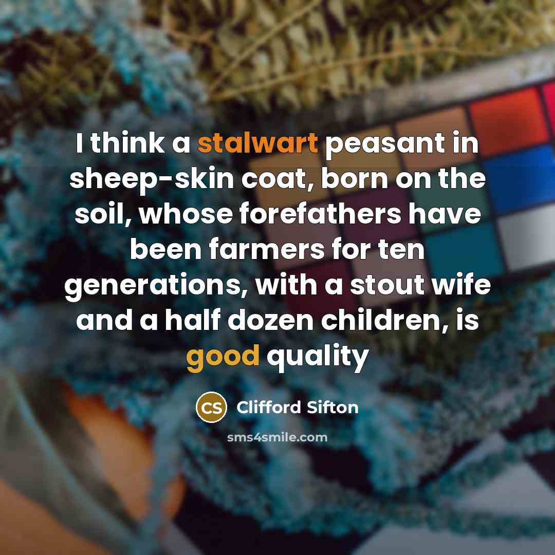 “I think a stalwart peasant in sheep-skin coat, born on the soil, whose forefathers have been farmers for ten generations, with a stout wife and a half dozen children, is good quality” quote by Clifford Sifton