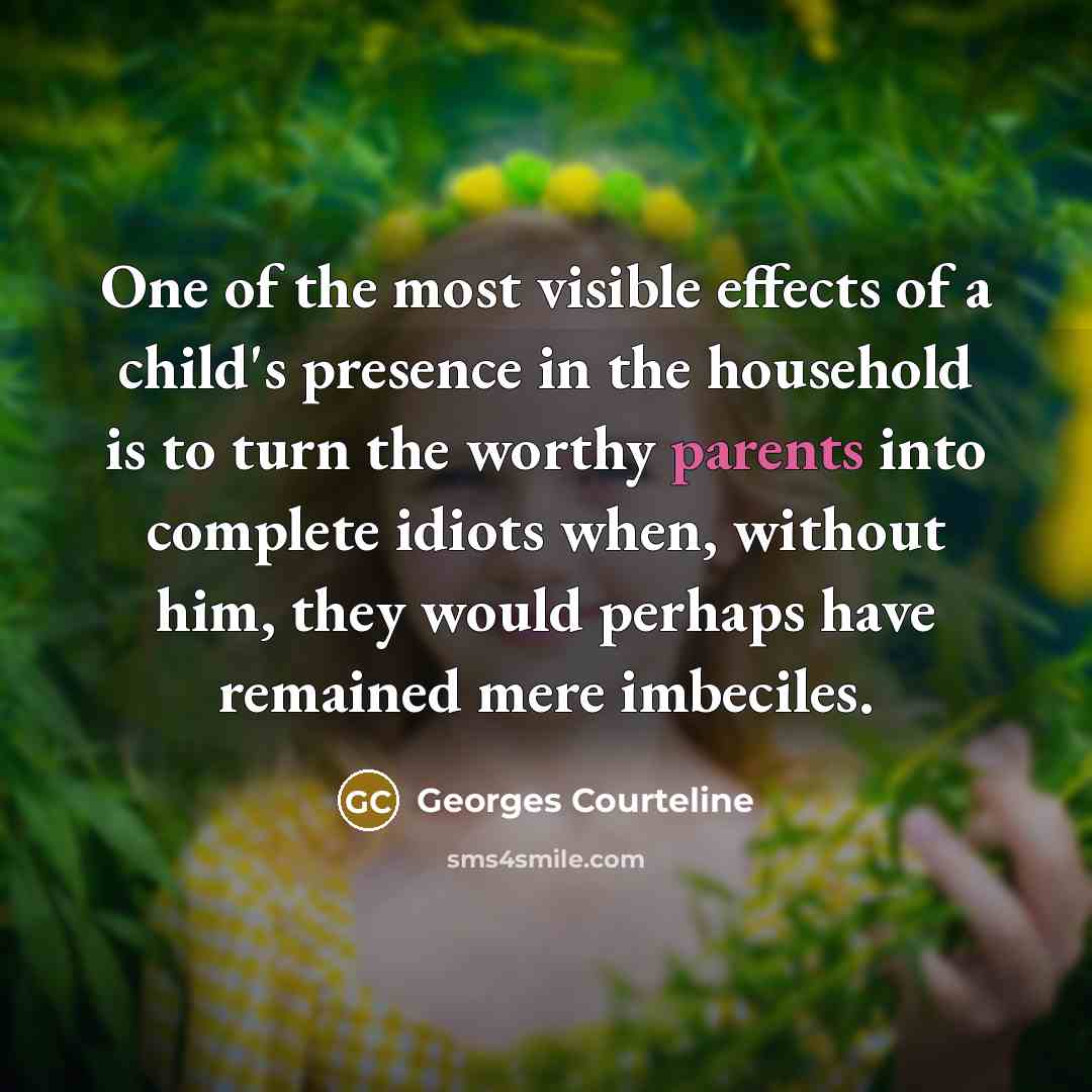 “One of the most visible effects of a child's presence in the household is to turn the worthy parents into complete idiots when, without him, they would perhaps have remained mere imbeciles.” quote by Georges Courteline