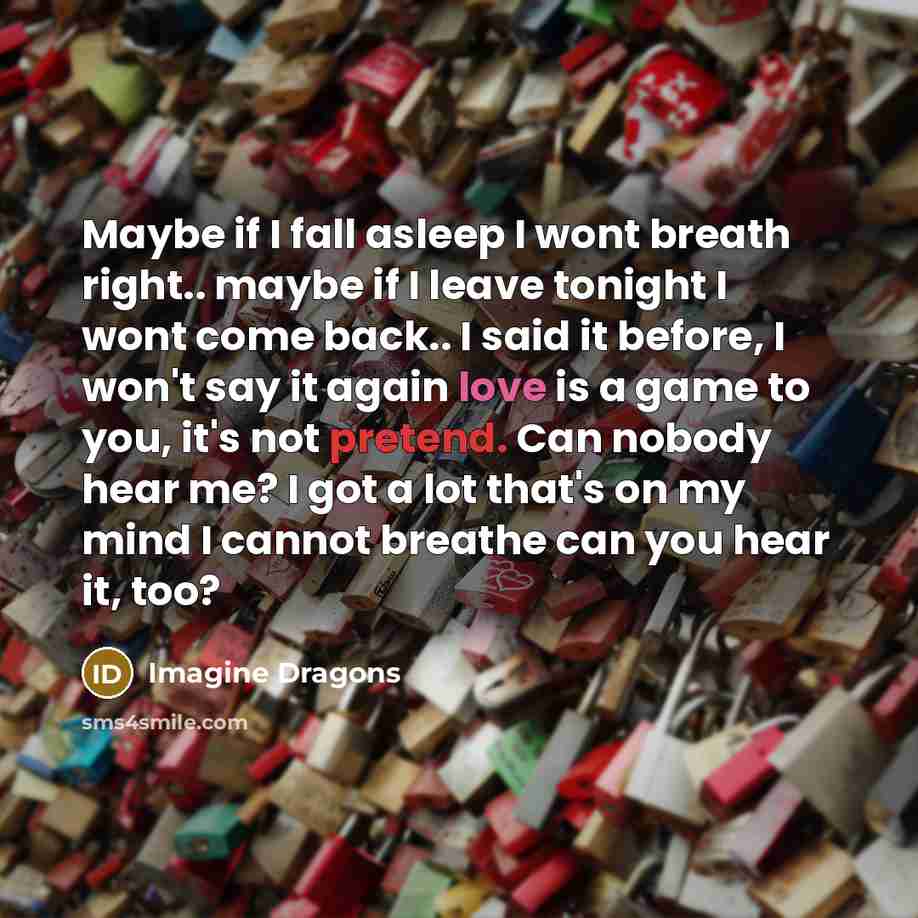 “Maybe if I fall asleep I wont breath right.. maybe if I leave tonight I wont come back.. I said it before, I won't say it again love is a game to you, it's not pretend. Can nobody hear me? I got a lot that's on my mind I cannot breathe can you hear it, too?” quote by Imagine Dragons