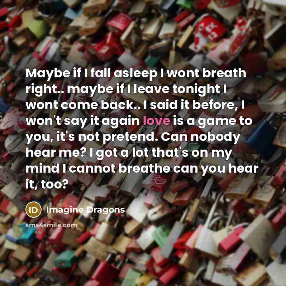 “Maybe if I fall asleep I wont breath right.. maybe if I leave tonight I wont come back.. I said it before, I won't say it again love is a game to you, it's not pretend. Can nobody hear me? I got a lot that's on my mind I cannot breathe can you hear it, too?” quote by Imagine Dragons