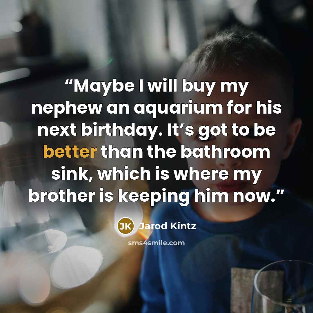 “Maybe I will buy my nephew an aquarium for his next birthday. It’s got to be better than the bathroom sink, which is where my brother is keeping him now.” quote by Jarod Kintz
