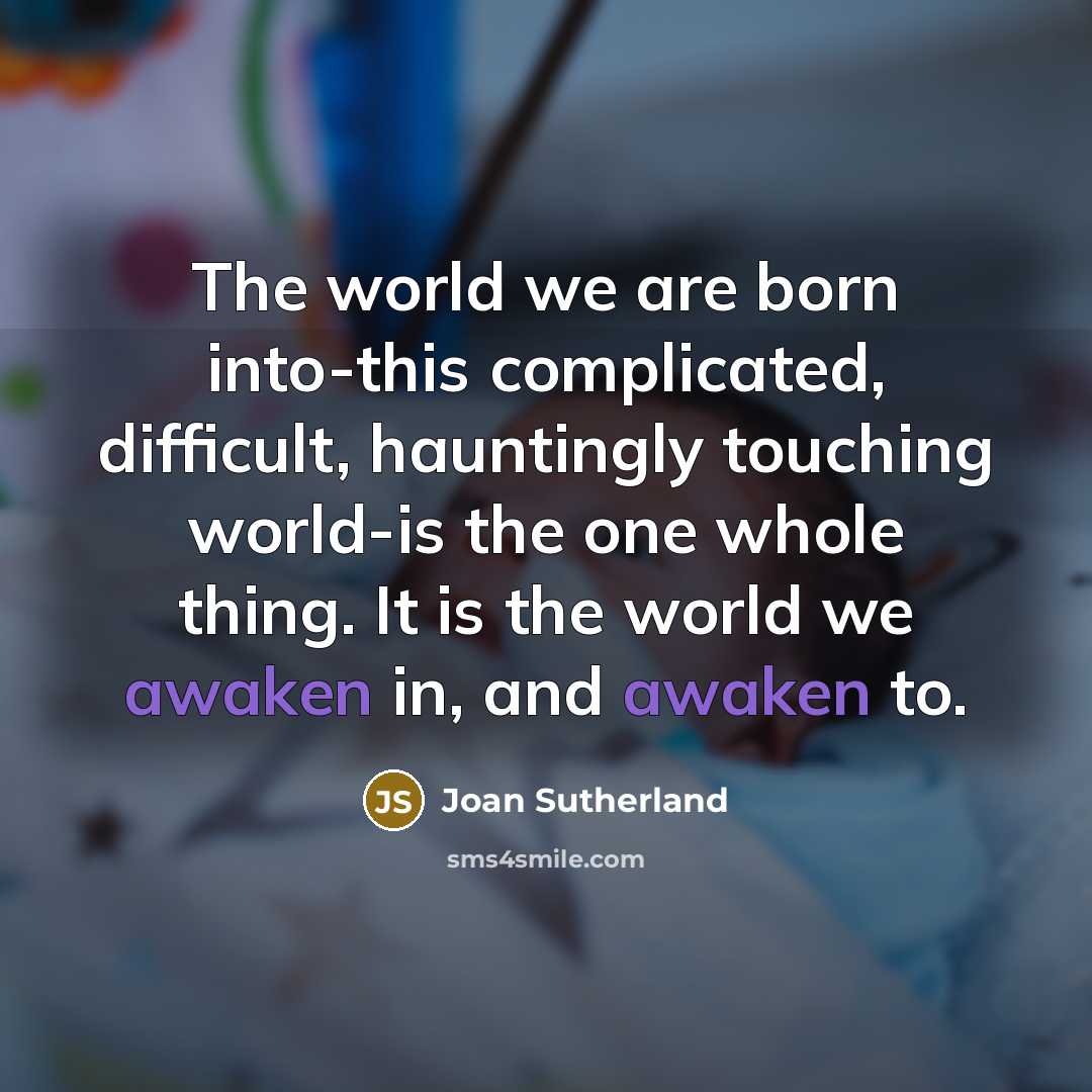 “The world we are born into-this complicated, difficult, hauntingly touching world-is the one whole thing. It is the world we awaken in, and awaken to.” quote by Joan Sutherland