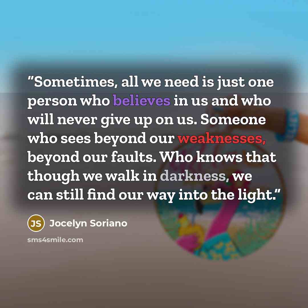“Sometimes, all we need is just one person who believes in us and who will never give up on us. Someone who sees beyond our weaknesses, beyond our faults. Who knows that though we walk in darkness, we can still find our way into the light.” quote by Jocelyn Soriano