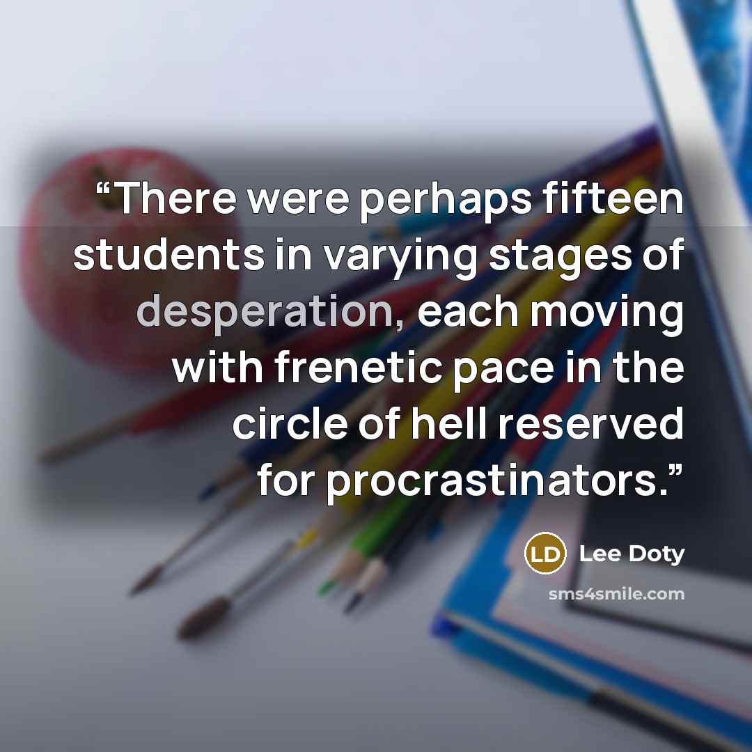 “There were perhaps fifteen students in varying stages of desperation, each moving with frenetic pace in the circle of hell reserved for procrastinators.” quote by Lee Doty