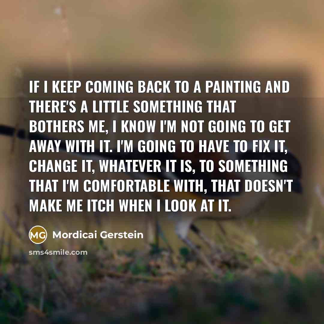 “If I keep coming back to a painting and there's a little something that bothers me, I know I'm not going to get away with it. I'm going to have to fix it, change it, whatever it is, to something that I'm comfortable with, that doesn't make me itch when I look at it.” quote by Mordicai Gerstein