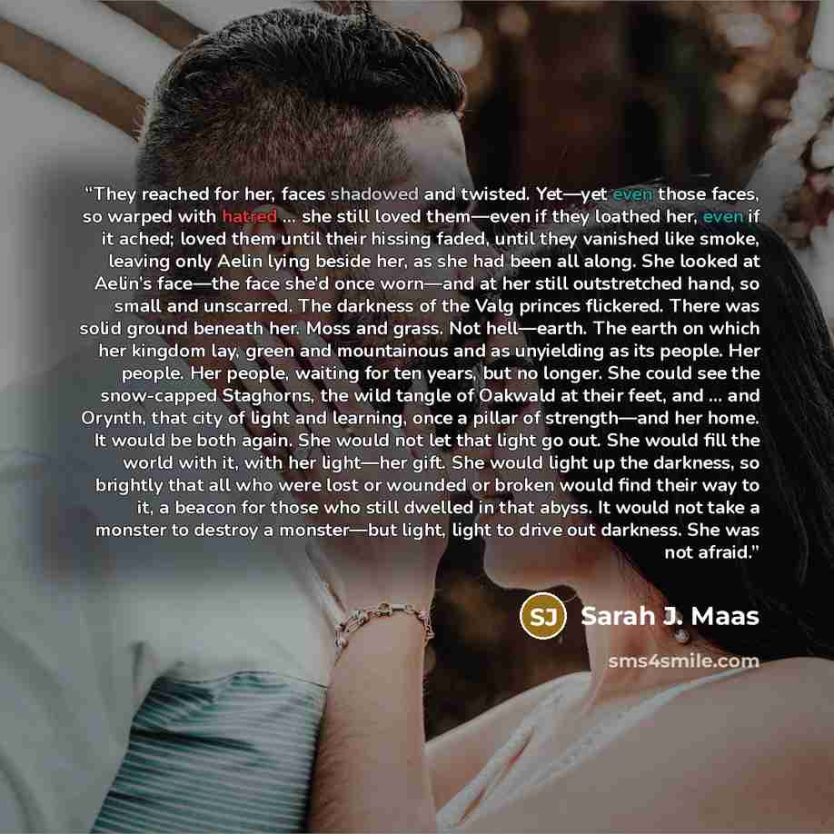 “They reached for her, faces shadowed and twisted. Yet—yet even those faces, so warped with hatred … she still loved them—even if they loathed her, even if it ached; loved them until their hissing faded, until they vanished like smoke, leaving only Aelin lying beside her, as she had been all along…” quote by Sarah J. Maas