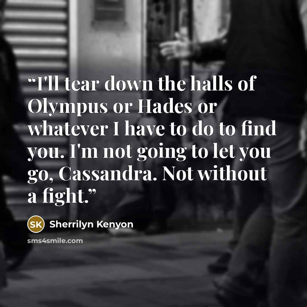 “I'll tear down the halls of Olympus or Hades or whatever I have to do to find you. I'm not going to let you go, Cassandra. Not without a fight.” quote by Sherrilyn Kenyon