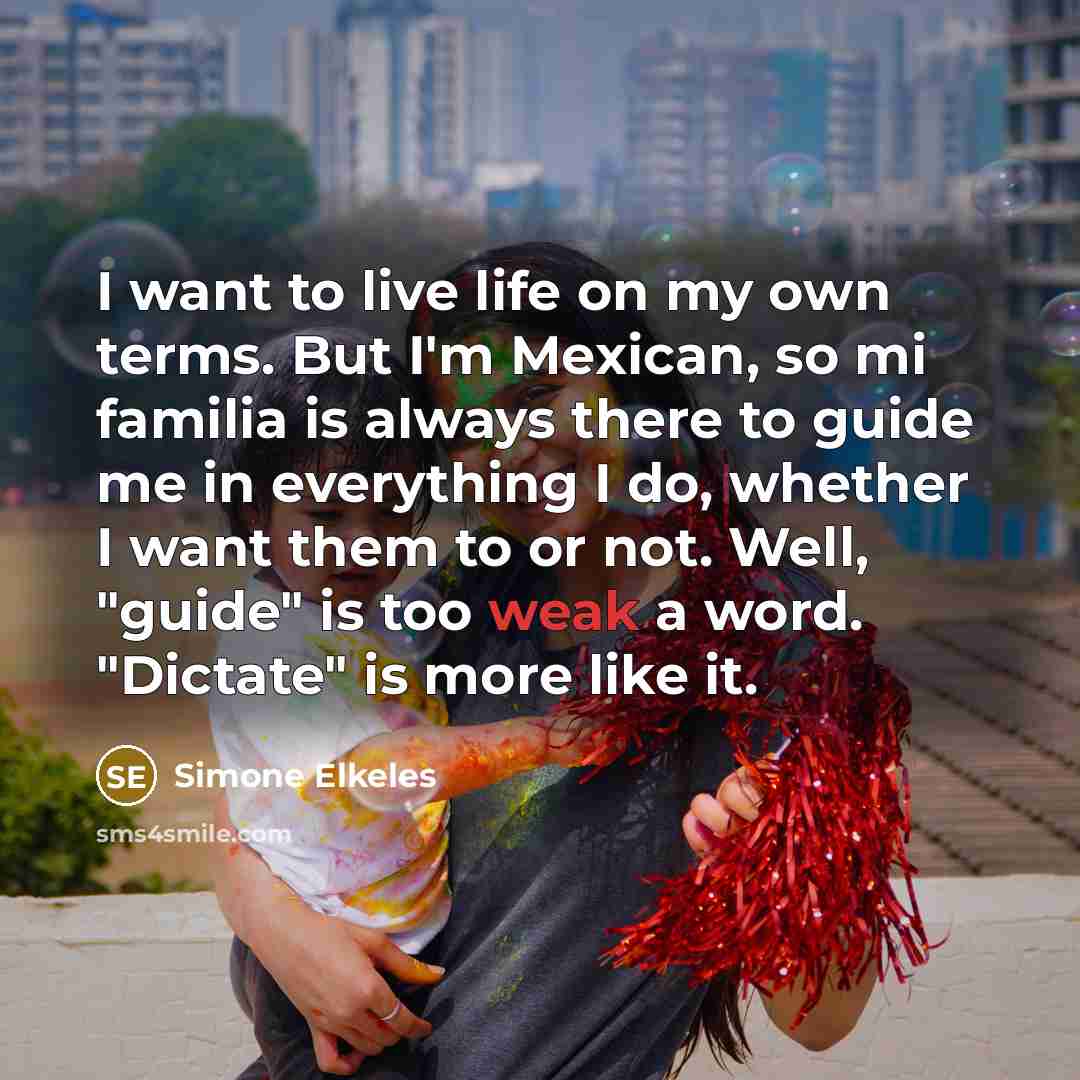 “I want to live life on my own terms. But I'm Mexican, so mi familia is always there to guide me in everything I do, whether I want them to or not. Well, "guide" is too weak a word. "Dictate" is more like it.” quote by Simone Elkeles