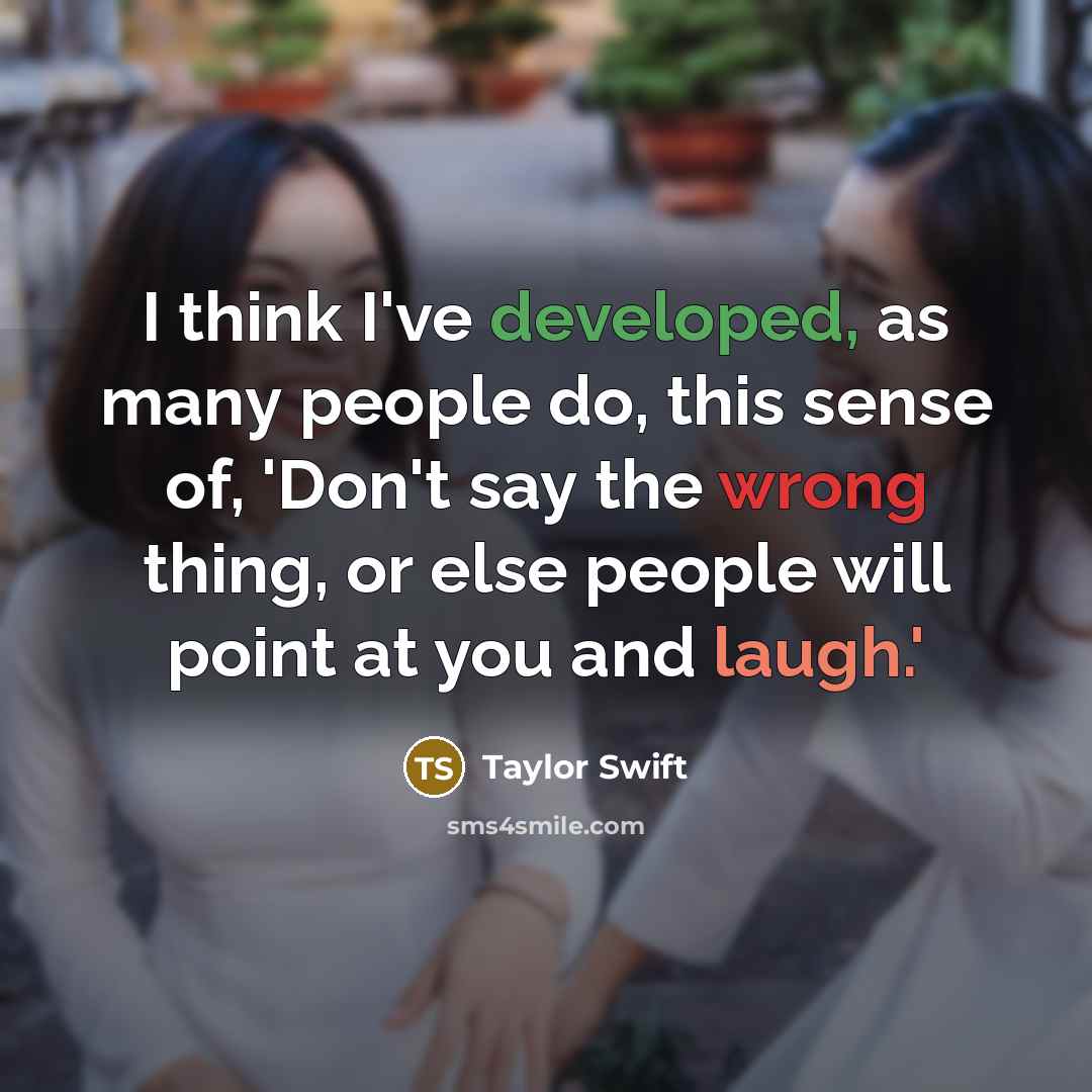 “I think I've developed, as many people do, this sense of, 'Don't say the wrong thing, or else people will point at you and laugh.'” quote by Taylor Swift
