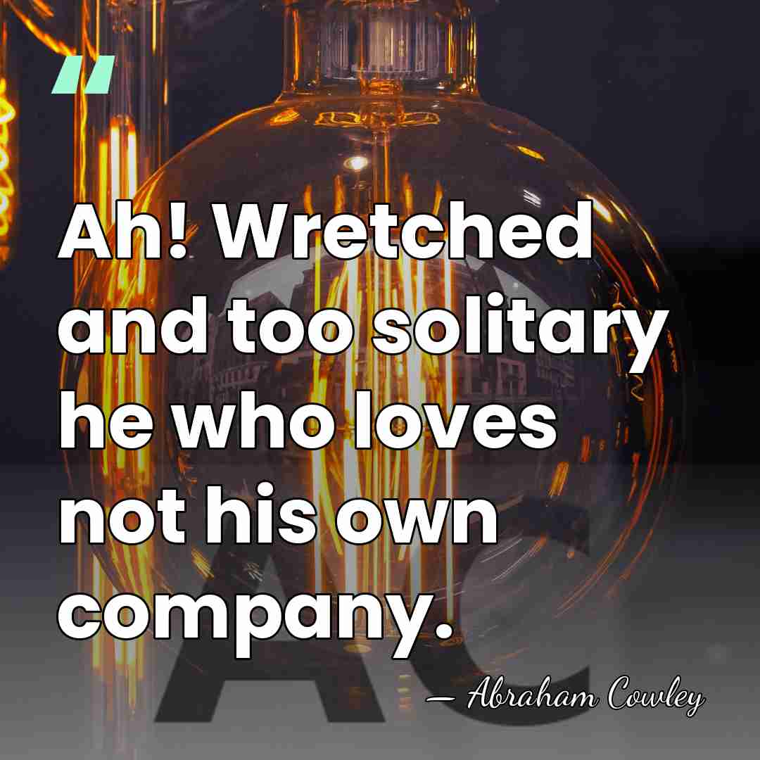 Ah! Wretched and too solitary he who loves not his own company. - Abraham Cowley