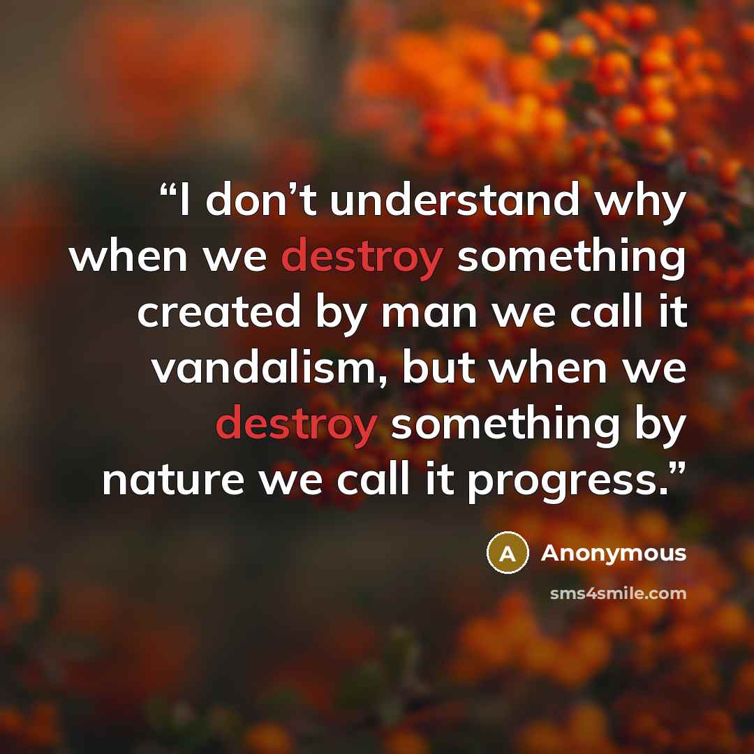 “I don’t understand why when we destroy something created by man we call it vandalism, but when we destroy something by nature we call it progress.” quote by Anonymous