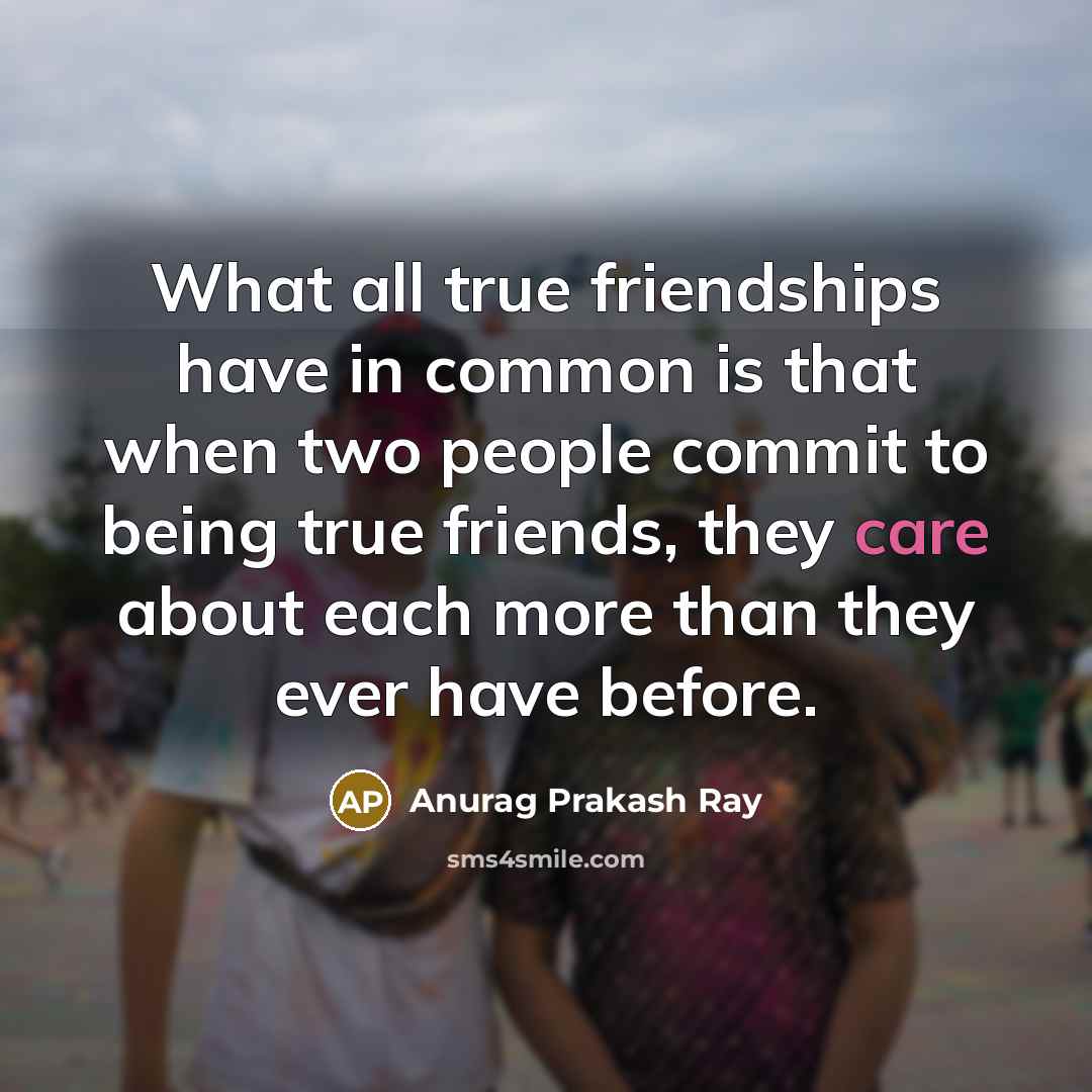 “What all true friendships have in common is that when two people commit to being true friends, they care about each more than they ever have before.” quote by Anurag Prakash Ray