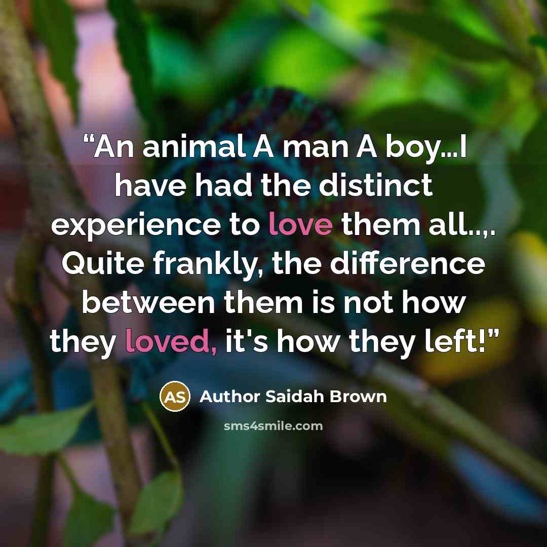 “An animal A man A boy…I have had the distinct experience to love them all..,. Quite frankly, the difference between them is not how they loved, it's how they left!” quote by Author Saidah Brown