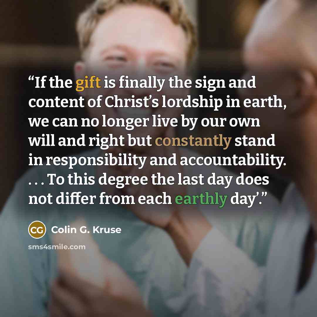 “If the gift is finally the sign and content of Christ’s lordship in earth, we can no longer live by our own will and right but constantly stand in responsibility and accountability. . . . To this degree the last day does not differ from each earthly day’.” quote by Colin G. Kruse