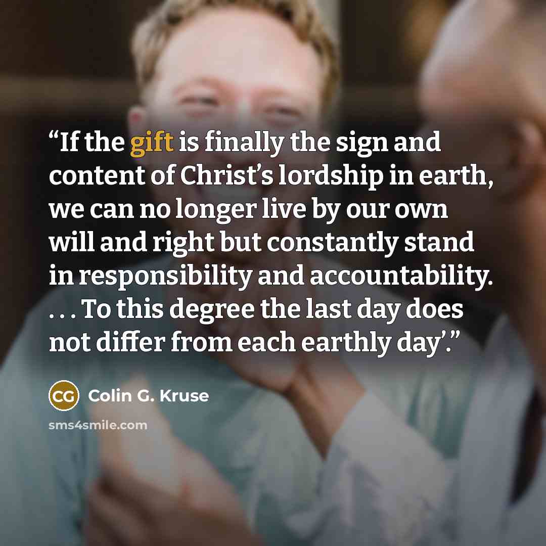 “If the gift is finally the sign and content of Christ’s lordship in earth, we can no longer live by our own will and right but constantly stand in responsibility and accountability. . . . To this degree the last day does not differ from each earthly day’.” quote by Colin G. Kruse