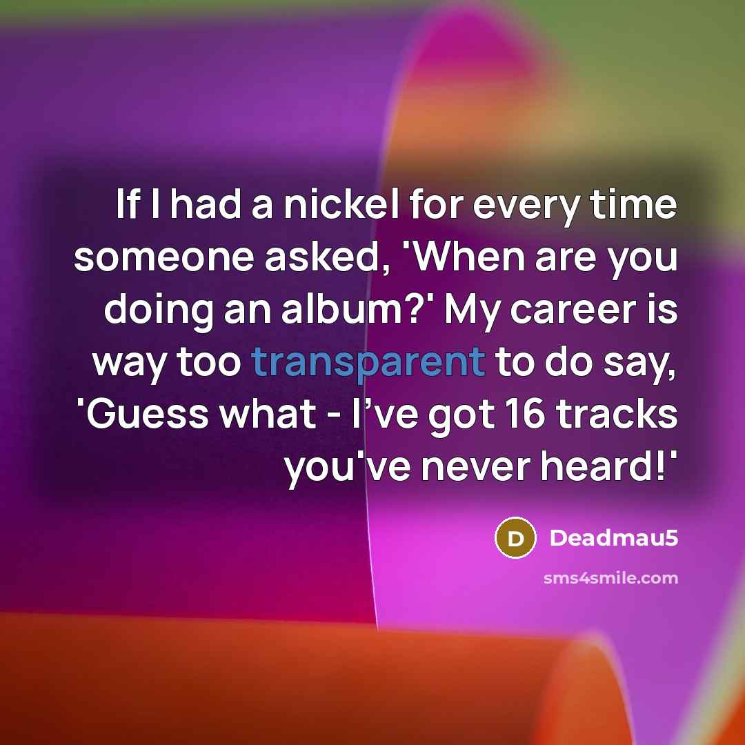 “If I had a nickel for every time someone asked, 'When are you doing an album?' My career is way too transparent to do say, 'Guess what - I've got 16 tracks you've never heard!'” quote by Deadmau5